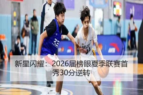 新星闪耀：2026届榜眼夏季联赛首秀30分逆转