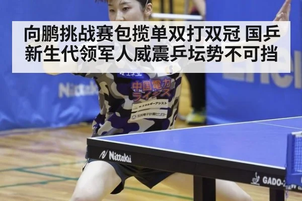 向鹏挑战赛包揽单双打双冠 国乒新生代领军人威震乒坛势不可挡